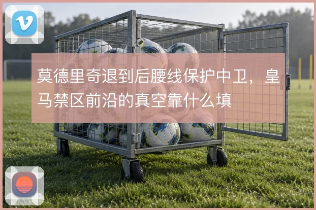 莫德里奇退到后腰线保护中卫,皇马禁区前沿的真空靠什么填