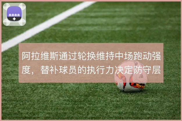 阿拉维斯通过轮换维持中场跑动强度,替补球员的执行力决定防守层次