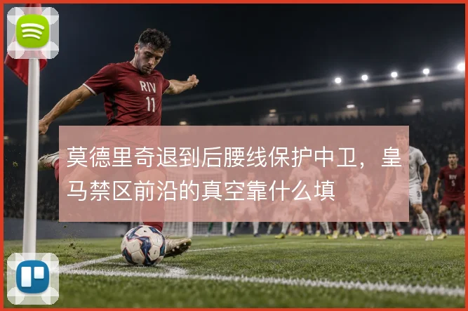 莫德里奇退到后腰线保护中卫,皇马禁区前沿的真空靠什么填