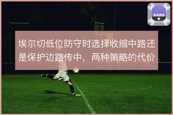 埃尔切低位防守时选择收缩中路还是保护边路传中，两种策略的代价如何权衡