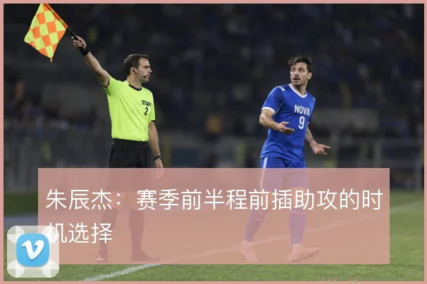 朱辰杰：赛季前半程前插助攻的时机选择