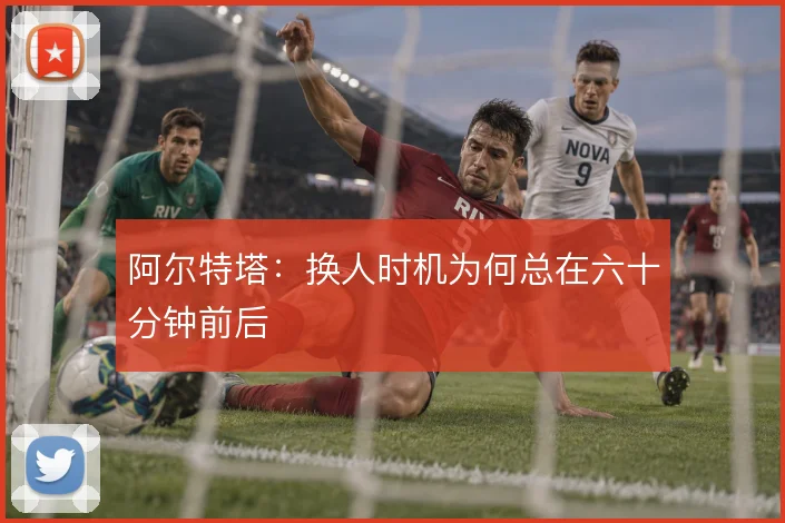 阿尔特塔：换人时机为何总在六十分钟前后