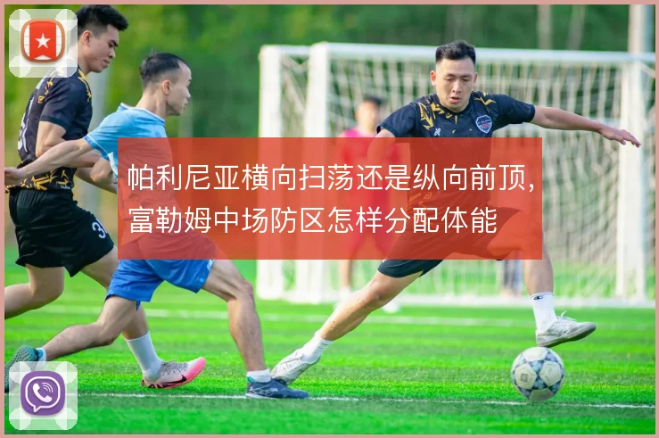 帕利尼亚横向扫荡还是纵向前顶,富勒姆中场防区怎样分配体能