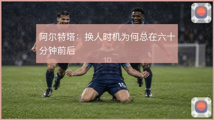 阿尔特塔：换人时机为何总在六十分钟前后