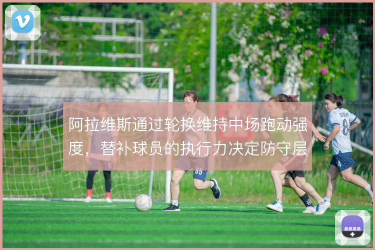 阿拉维斯通过轮换维持中场跑动强度,替补球员的执行力决定防守层次