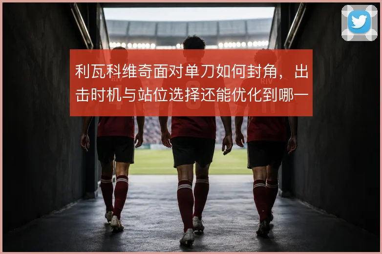 利瓦科维奇面对单刀如何封角，出击时机与站位选择还能优化到哪一步