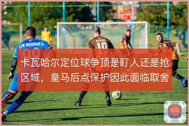 卡瓦哈尔定位球争顶是盯人还是抢区域,皇马后点保护因此面临取舍