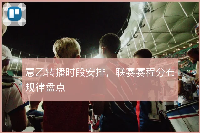 意乙转播时段安排，联赛赛程分布规律盘点