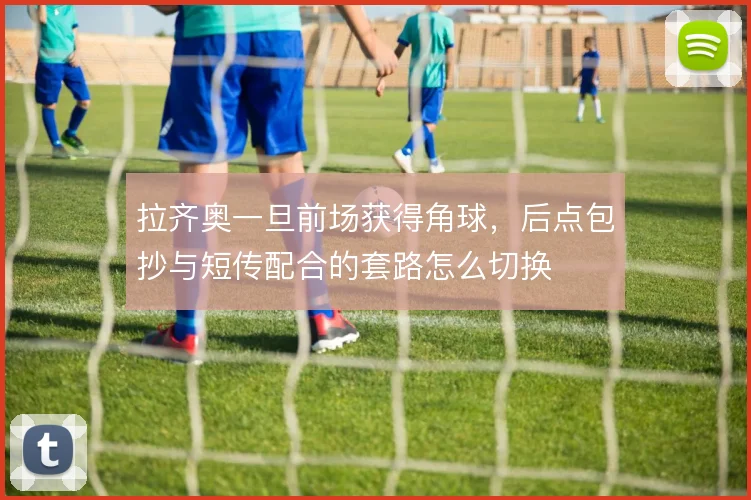 拉齐奥一旦前场获得角球，后点包抄与短传配合的套路怎么切换