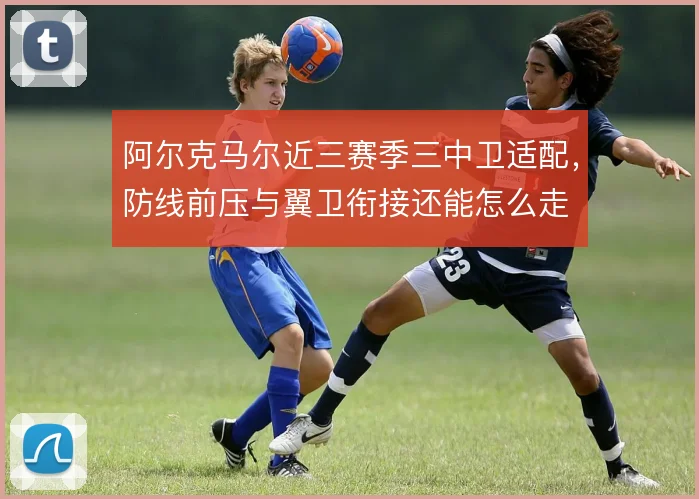 阿尔克马尔近三赛季三中卫适配，防线前压与翼卫衔接还能怎么走