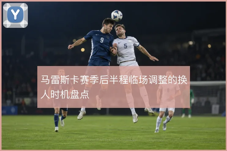 马雷斯卡赛季后半程临场调整的换人时机盘点