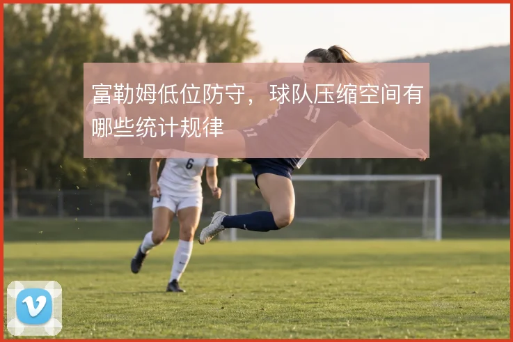 富勒姆低位防守,球队压缩空间有哪些统计规律